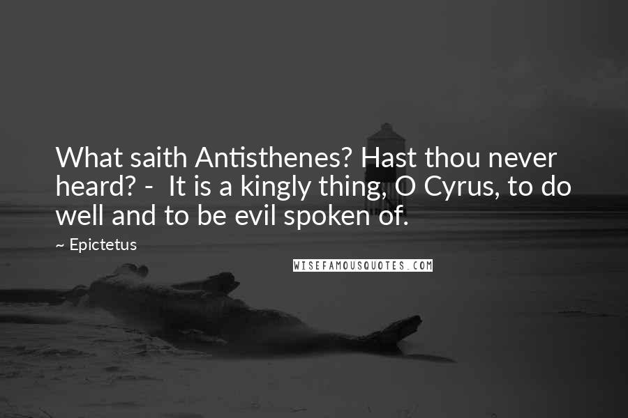 Epictetus Quotes: What saith Antisthenes? Hast thou never heard? - It is a kingly thing, O Cyrus, to do well and to be evil spoken of.