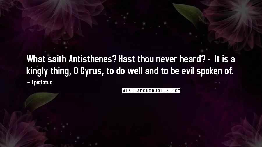 Epictetus Quotes: What saith Antisthenes? Hast thou never heard? - It is a kingly thing, O Cyrus, to do well and to be evil spoken of.