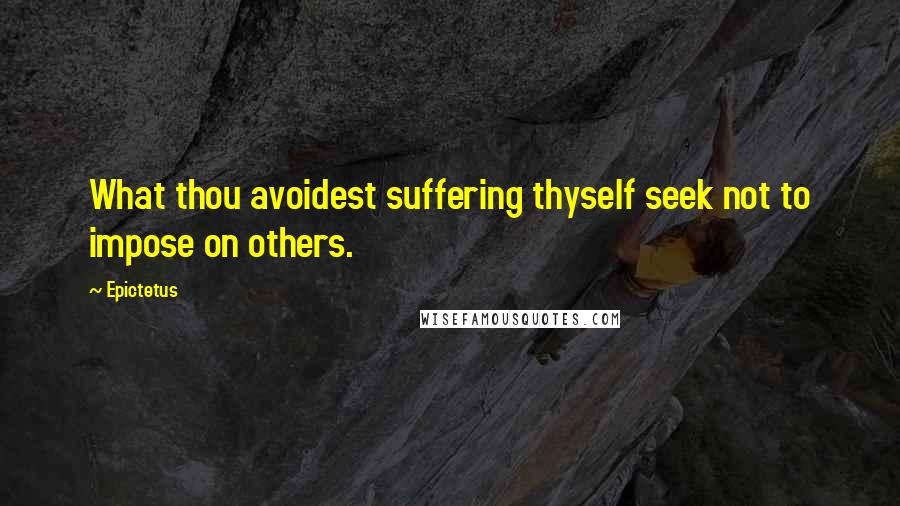 Epictetus Quotes: What thou avoidest suffering thyself seek not to impose on others.