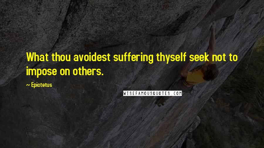 Epictetus Quotes: What thou avoidest suffering thyself seek not to impose on others.