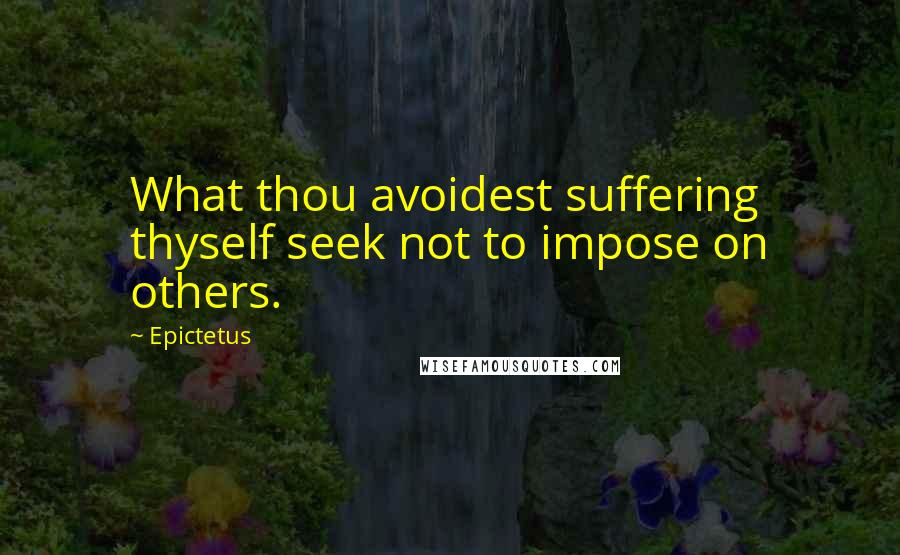 Epictetus Quotes: What thou avoidest suffering thyself seek not to impose on others.