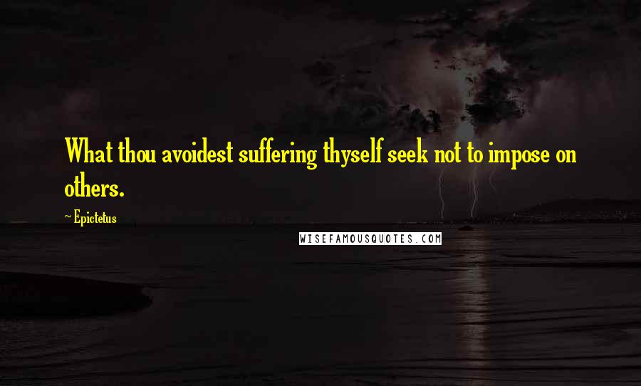 Epictetus Quotes: What thou avoidest suffering thyself seek not to impose on others.