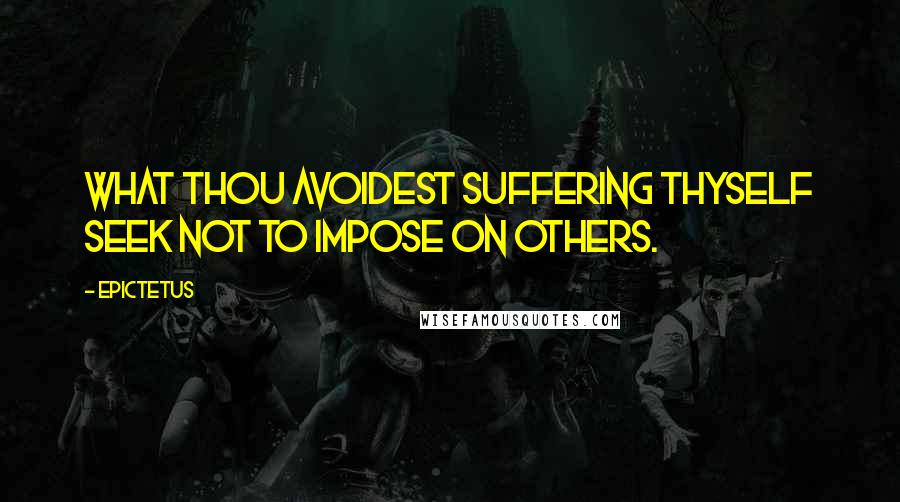 Epictetus Quotes: What thou avoidest suffering thyself seek not to impose on others.