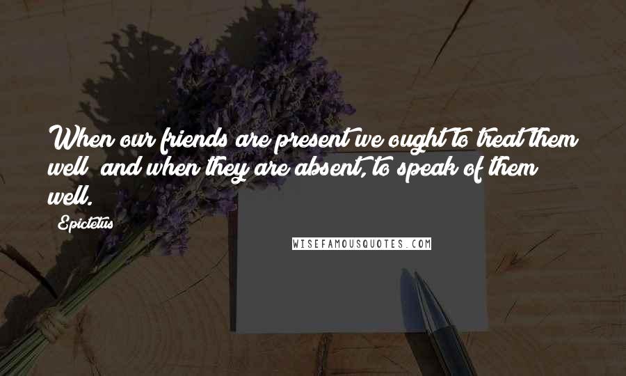 Epictetus Quotes: When our friends are present we ought to treat them well; and when they are absent, to speak of them well.