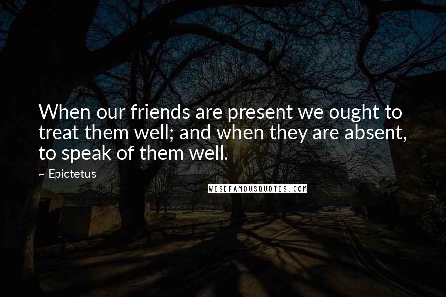 Epictetus Quotes: When our friends are present we ought to treat them well; and when they are absent, to speak of them well.
