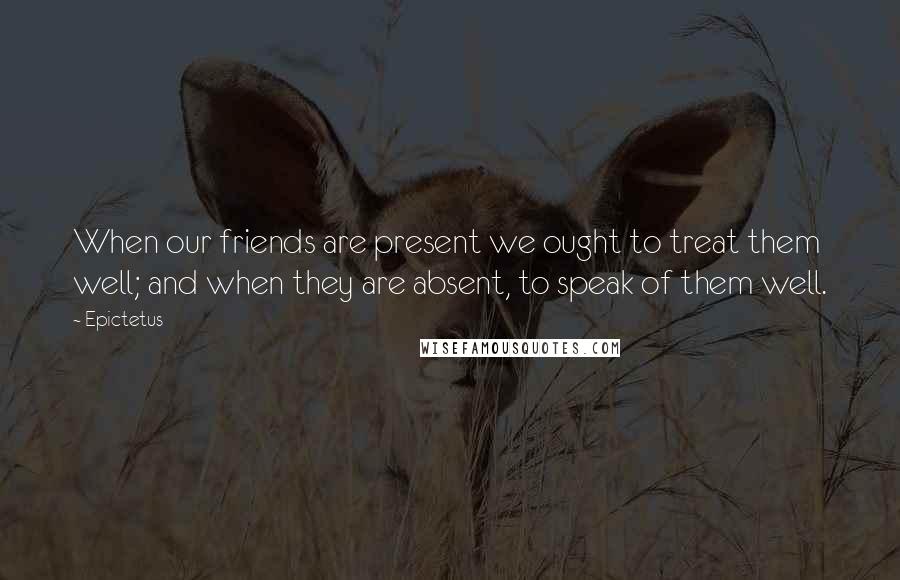 Epictetus Quotes: When our friends are present we ought to treat them well; and when they are absent, to speak of them well.