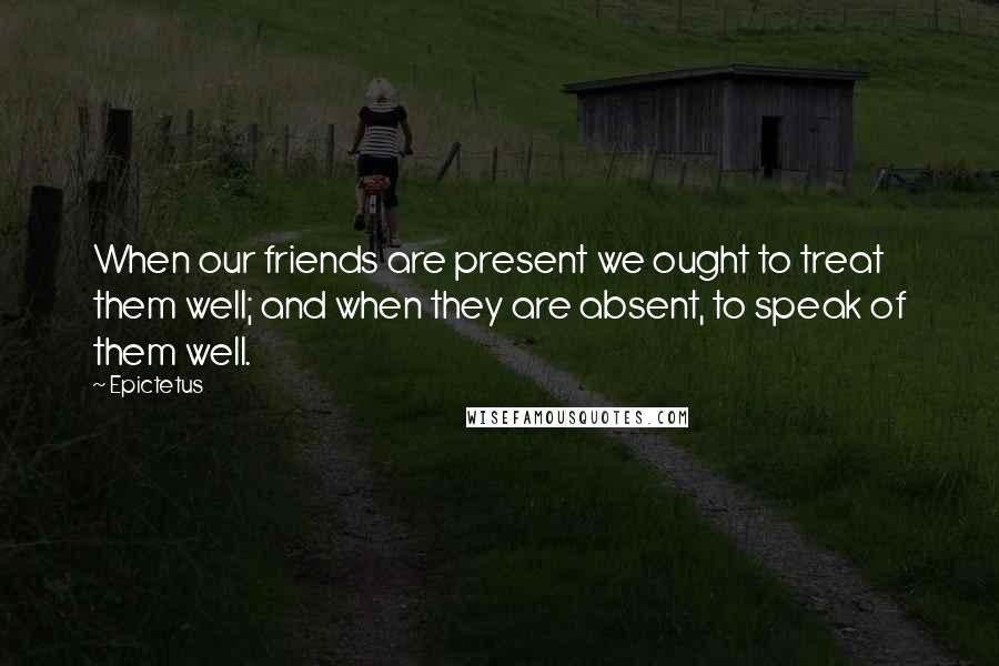 Epictetus Quotes: When our friends are present we ought to treat them well; and when they are absent, to speak of them well.