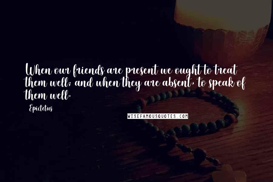 Epictetus Quotes: When our friends are present we ought to treat them well; and when they are absent, to speak of them well.