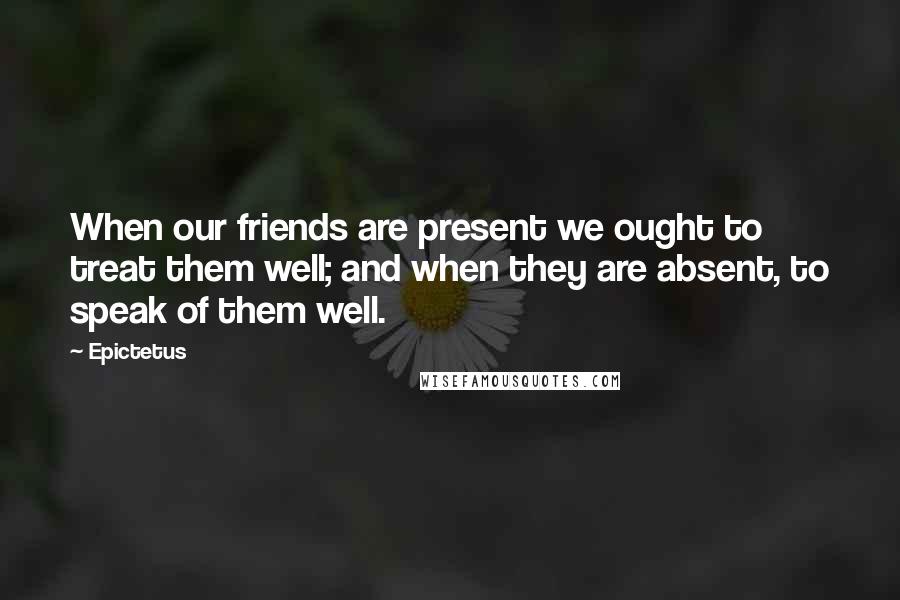 Epictetus Quotes: When our friends are present we ought to treat them well; and when they are absent, to speak of them well.