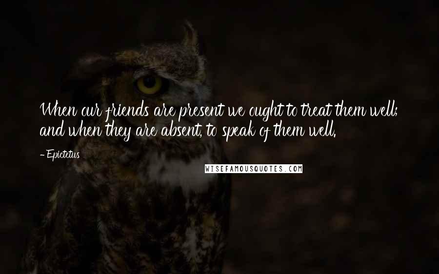 Epictetus Quotes: When our friends are present we ought to treat them well; and when they are absent, to speak of them well.