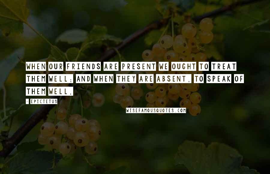 Epictetus Quotes: When our friends are present we ought to treat them well; and when they are absent, to speak of them well.