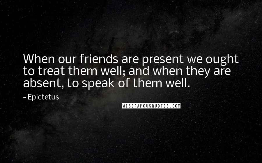 Epictetus Quotes: When our friends are present we ought to treat them well; and when they are absent, to speak of them well.