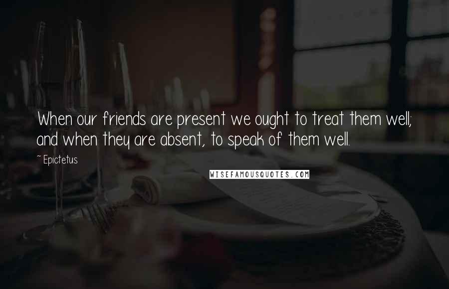 Epictetus Quotes: When our friends are present we ought to treat them well; and when they are absent, to speak of them well.