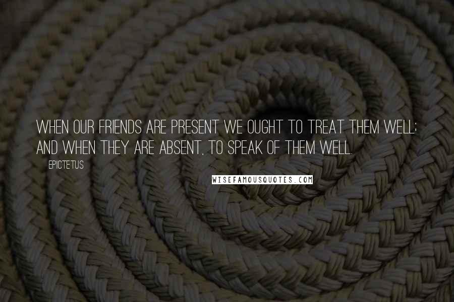 Epictetus Quotes: When our friends are present we ought to treat them well; and when they are absent, to speak of them well.