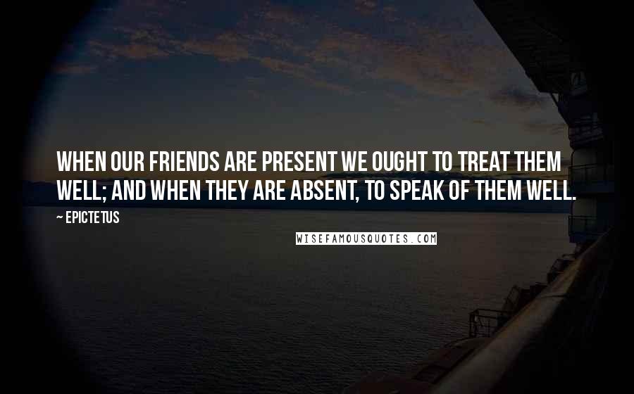 Epictetus Quotes: When our friends are present we ought to treat them well; and when they are absent, to speak of them well.