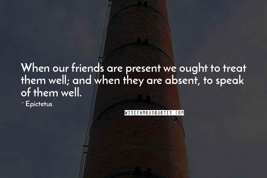 Epictetus Quotes: When our friends are present we ought to treat them well; and when they are absent, to speak of them well.