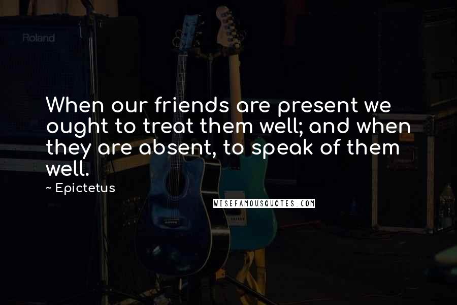 Epictetus Quotes: When our friends are present we ought to treat them well; and when they are absent, to speak of them well.