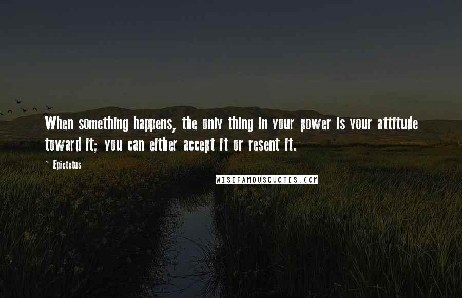 Epictetus Quotes: When something happens, the only thing in your power is your attitude toward it; you can either accept it or resent it.