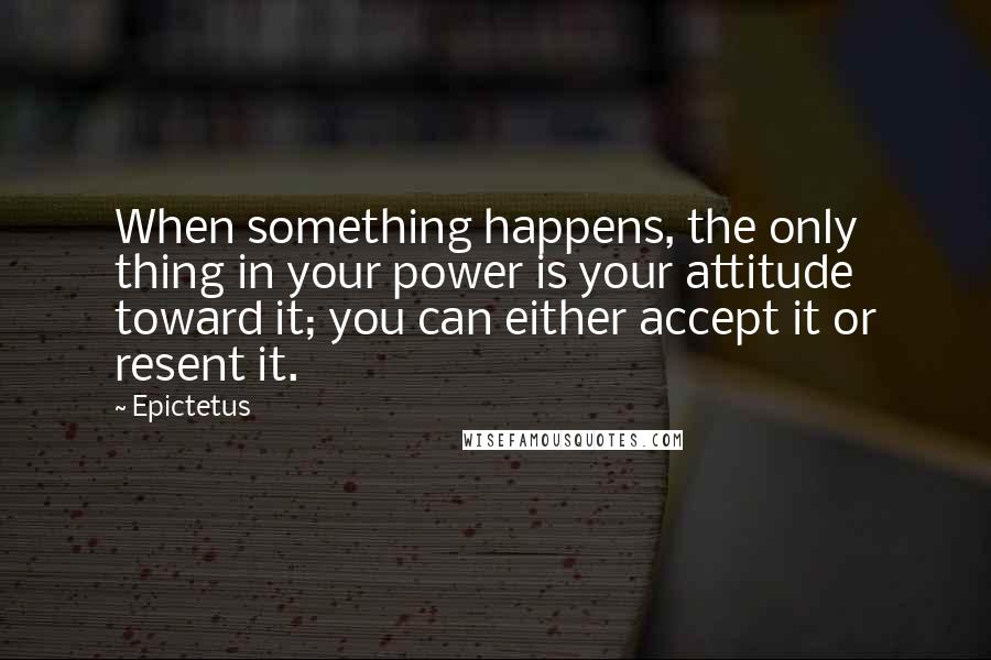 Epictetus Quotes: When something happens, the only thing in your power is your attitude toward it; you can either accept it or resent it.