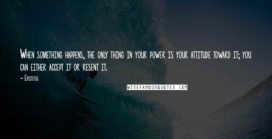 Epictetus Quotes: When something happens, the only thing in your power is your attitude toward it; you can either accept it or resent it.