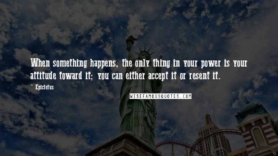 Epictetus Quotes: When something happens, the only thing in your power is your attitude toward it; you can either accept it or resent it.