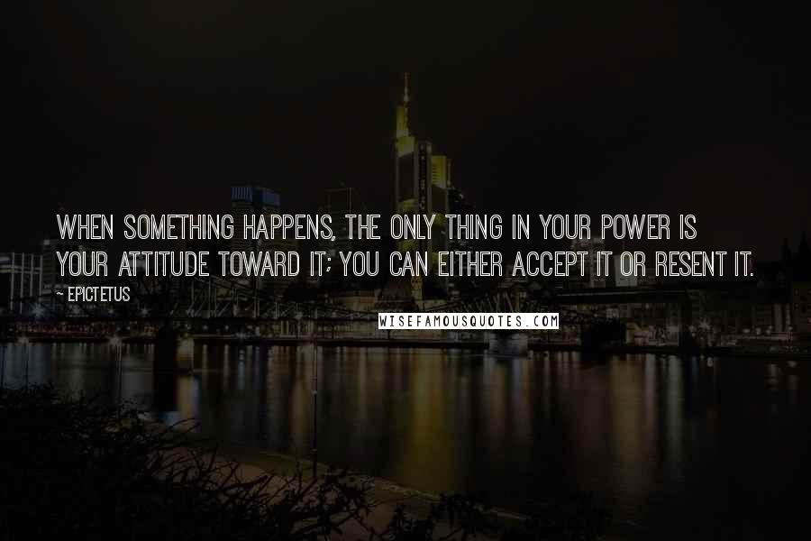 Epictetus Quotes: When something happens, the only thing in your power is your attitude toward it; you can either accept it or resent it.