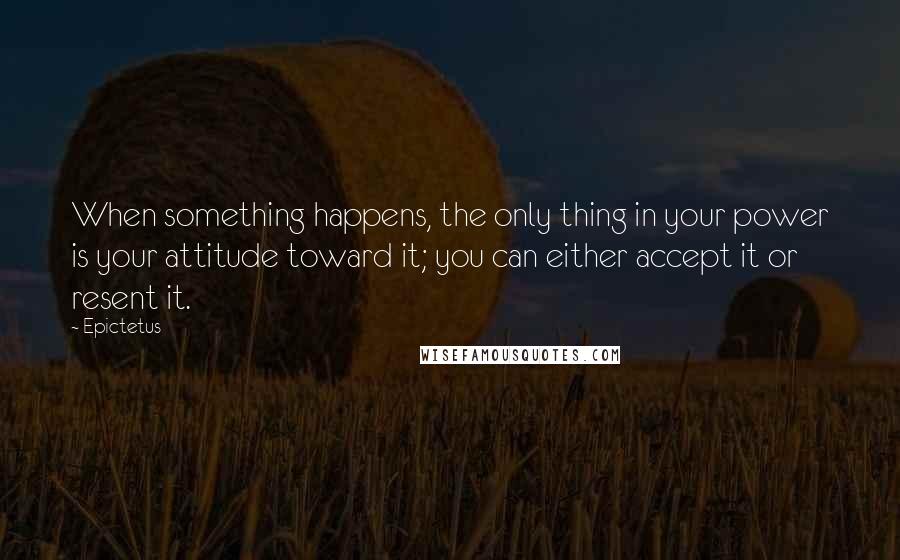 Epictetus Quotes: When something happens, the only thing in your power is your attitude toward it; you can either accept it or resent it.