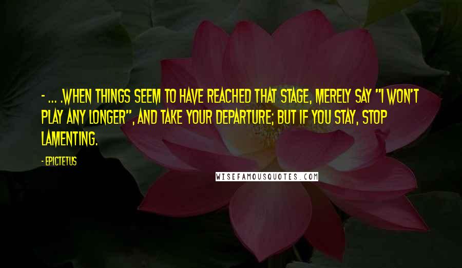 Epictetus Quotes: - ... .when things seem to have reached that stage, merely say "I won't play any longer", and take your departure; but if you stay, stop lamenting.