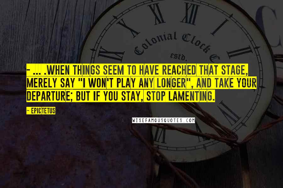 Epictetus Quotes: - ... .when things seem to have reached that stage, merely say "I won't play any longer", and take your departure; but if you stay, stop lamenting.