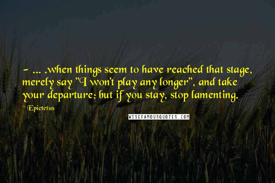 Epictetus Quotes: - ... .when things seem to have reached that stage, merely say "I won't play any longer", and take your departure; but if you stay, stop lamenting.