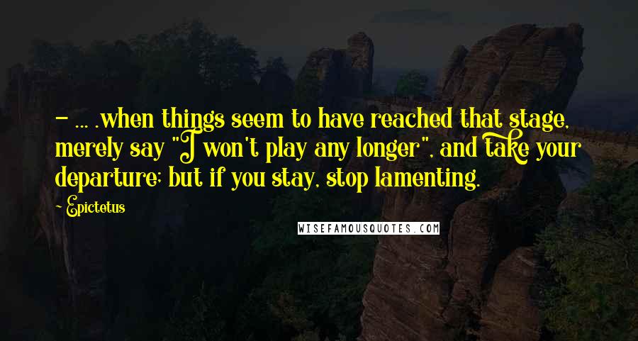 Epictetus Quotes: - ... .when things seem to have reached that stage, merely say "I won't play any longer", and take your departure; but if you stay, stop lamenting.