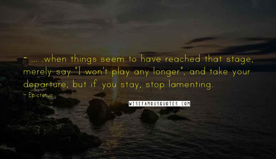 Epictetus Quotes: - ... .when things seem to have reached that stage, merely say "I won't play any longer", and take your departure; but if you stay, stop lamenting.