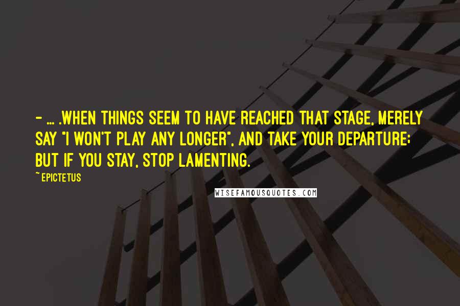 Epictetus Quotes: - ... .when things seem to have reached that stage, merely say "I won't play any longer", and take your departure; but if you stay, stop lamenting.