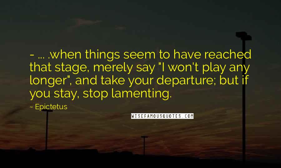Epictetus Quotes: - ... .when things seem to have reached that stage, merely say "I won't play any longer", and take your departure; but if you stay, stop lamenting.