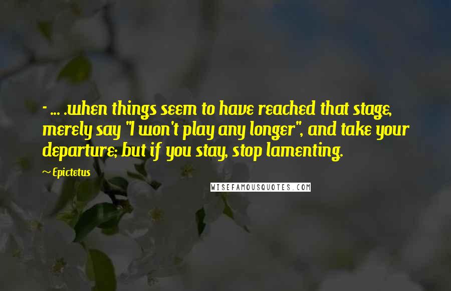 Epictetus Quotes: - ... .when things seem to have reached that stage, merely say "I won't play any longer", and take your departure; but if you stay, stop lamenting.