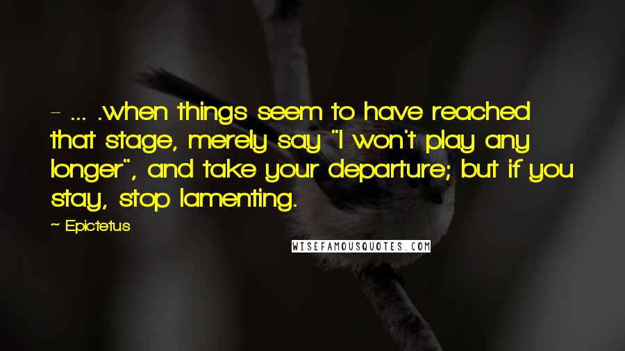 Epictetus Quotes: - ... .when things seem to have reached that stage, merely say "I won't play any longer", and take your departure; but if you stay, stop lamenting.