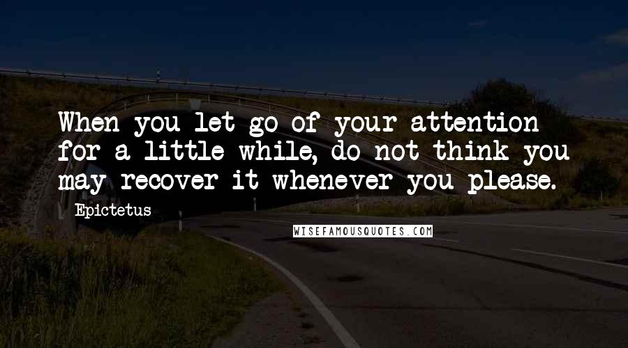 Epictetus Quotes: When you let go of your attention for a little while, do not think you may recover it whenever you please.