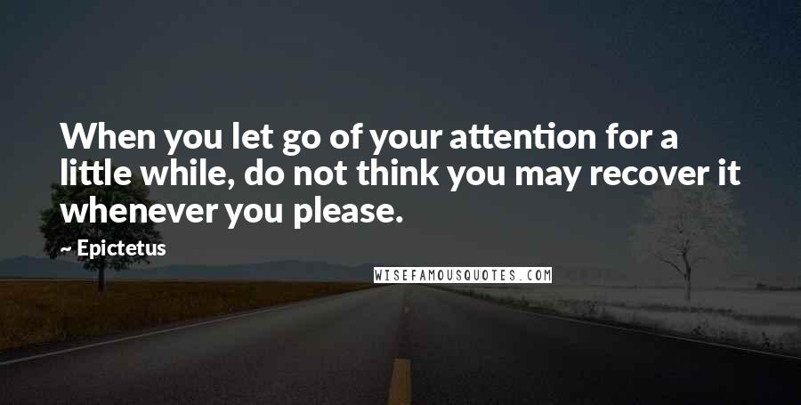 Epictetus Quotes: When you let go of your attention for a little while, do not think you may recover it whenever you please.