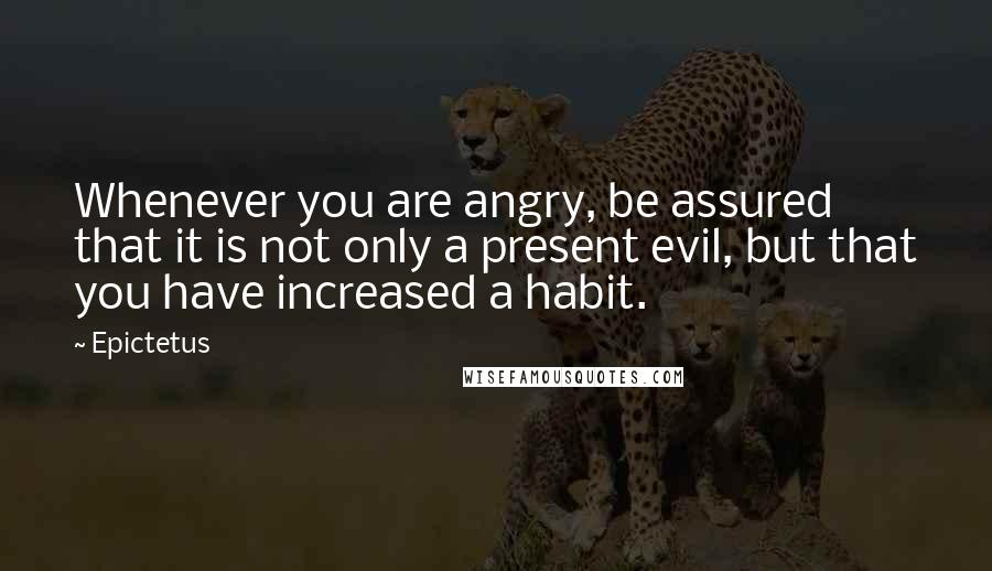 Epictetus Quotes: Whenever you are angry, be assured that it is not only a present evil, but that you have increased a habit.