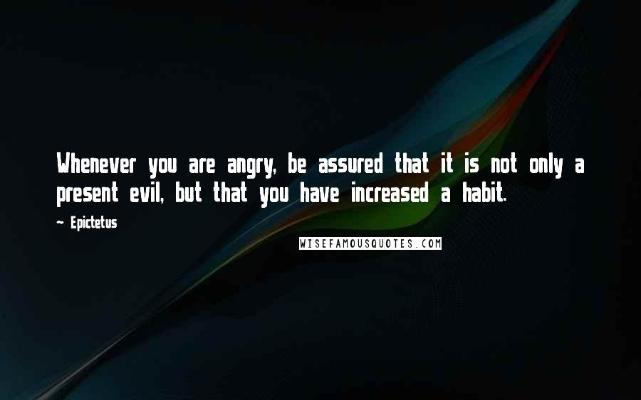 Epictetus Quotes: Whenever you are angry, be assured that it is not only a present evil, but that you have increased a habit.