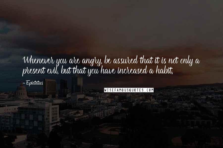 Epictetus Quotes: Whenever you are angry, be assured that it is not only a present evil, but that you have increased a habit.