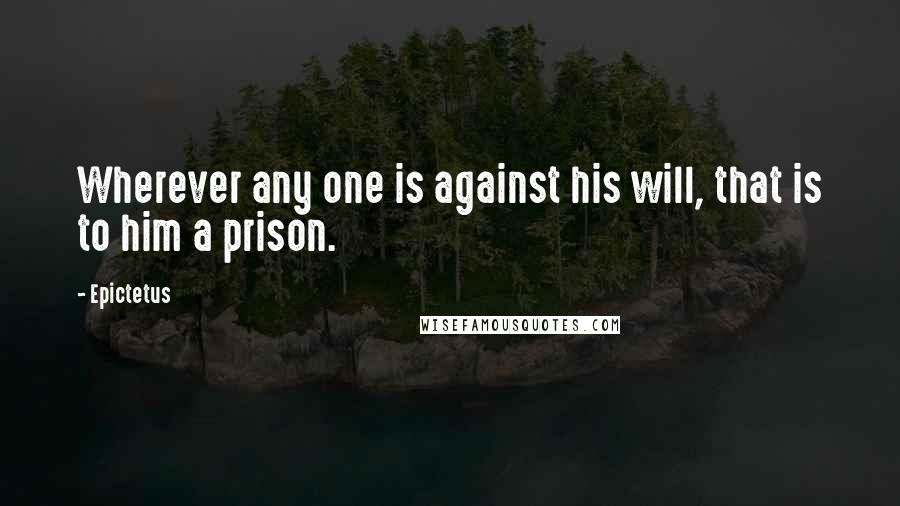 Epictetus Quotes: Wherever any one is against his will, that is to him a prison.