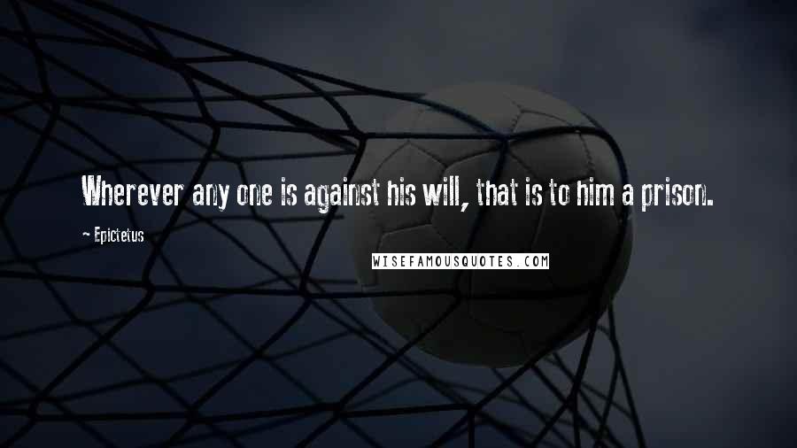 Epictetus Quotes: Wherever any one is against his will, that is to him a prison.