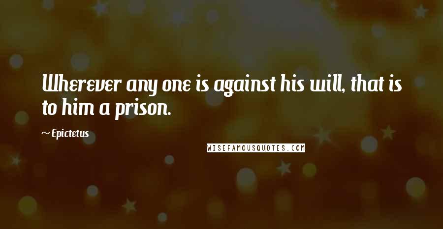 Epictetus Quotes: Wherever any one is against his will, that is to him a prison.