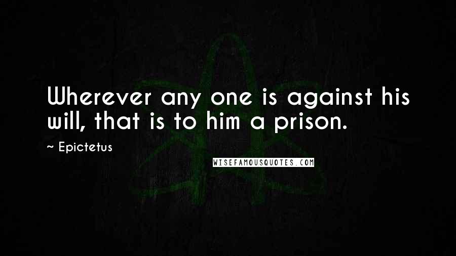 Epictetus Quotes: Wherever any one is against his will, that is to him a prison.