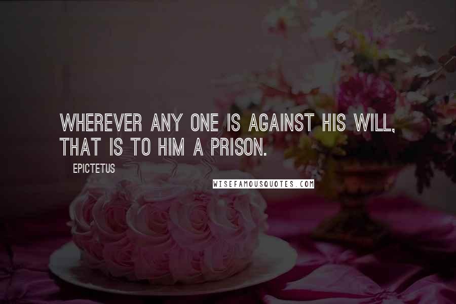Epictetus Quotes: Wherever any one is against his will, that is to him a prison.