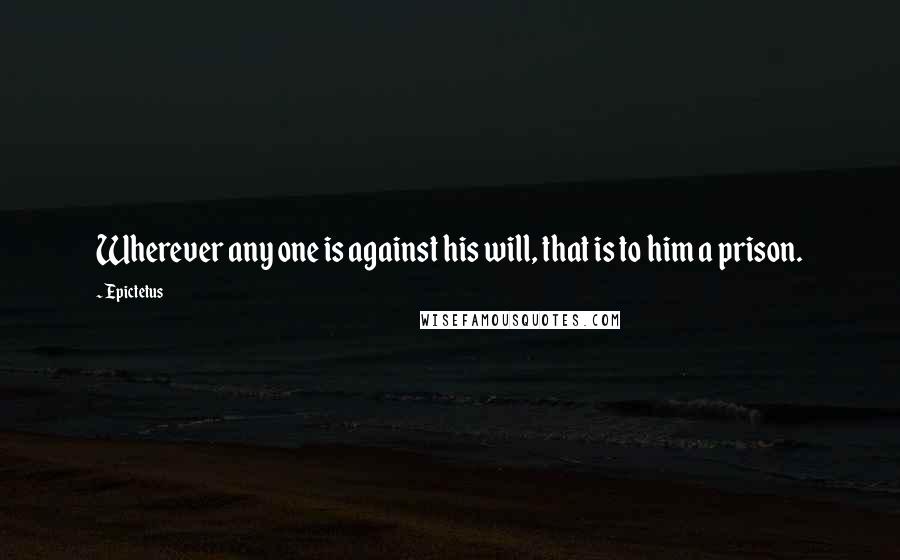 Epictetus Quotes: Wherever any one is against his will, that is to him a prison.