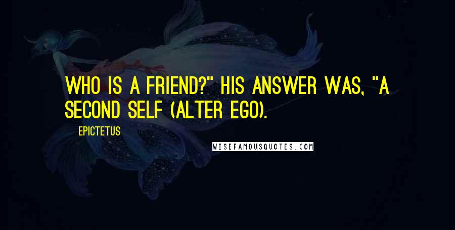 Epictetus Quotes: Who is a friend?" his answer was, "A second self (alter ego).