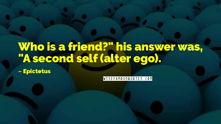 Epictetus Quotes: Who is a friend?" his answer was, "A second self (alter ego).