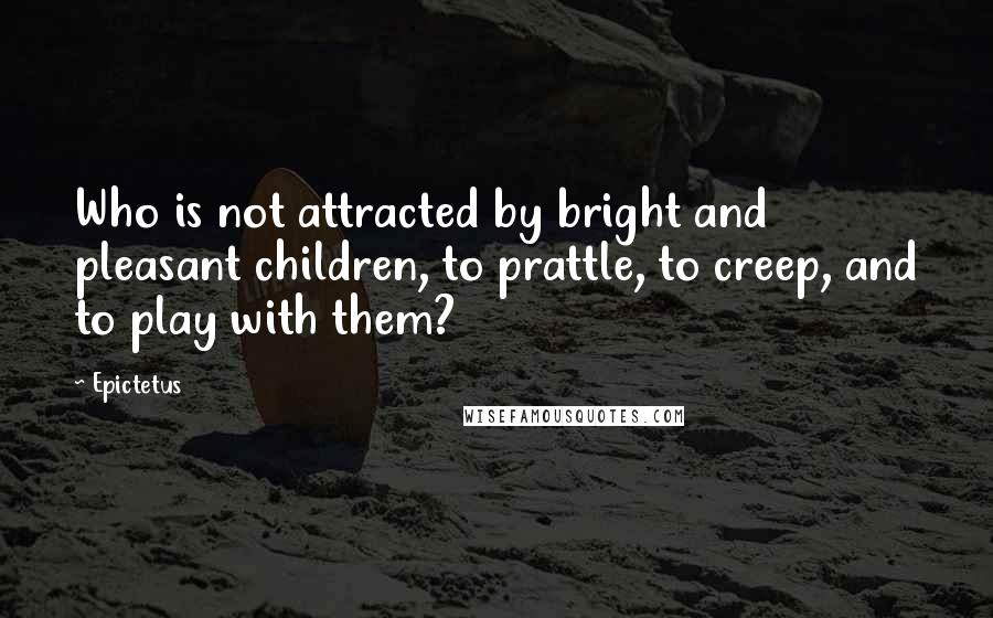 Epictetus Quotes: Who is not attracted by bright and pleasant children, to prattle, to creep, and to play with them?